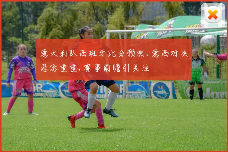 意大利队西班牙比分预测,意西对决悬念重重,赛事前瞻引关注