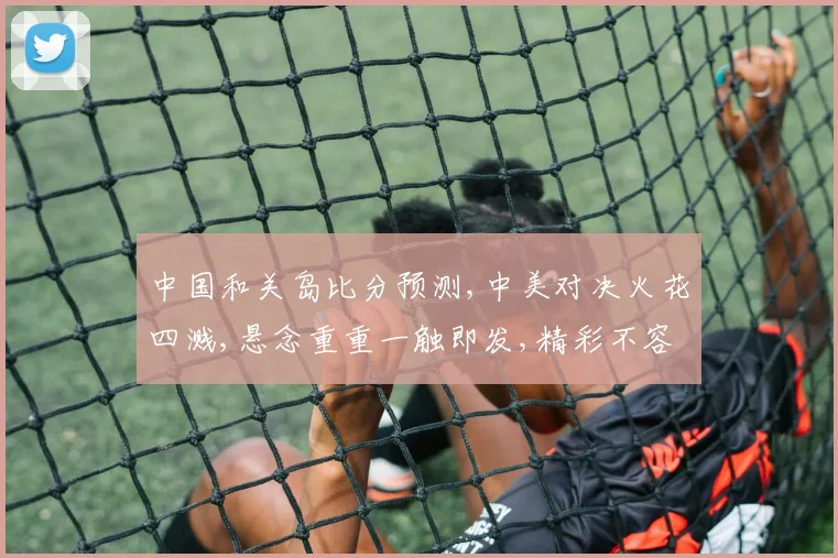 中国和关岛比分预测,中美对决火花四溅,悬念重重一触即发,精彩不容错过